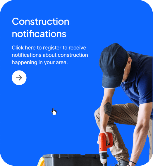 Support Notifications Construction
notifications - Click here to register to receive notifications about construction happening in your area.